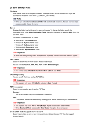 Page 114(2) Save Settings Area
File Name Enter the file name of the image to be saved. When you save a file, the date and four digits are
appended to the set file name in the "_20XX0101_0001" format.
Note
•
When you select the  Save to a subfolder with current date  checkbox, the date and four digits
are appended to the set file name.
Save in Displays the folder in which to save the scanned images. To change the folder, specify thedestination folder in the  Select Destination Folder  dialog box displayed...
