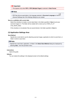 Page 115Important•
This appears only when PDF or PDF (Multiple Pages)  is selected in Data Format.
Note
•
PDF files that are searchable in the language selected in  Document Language on the 
(General Settings) tab of the Settings dialog box are created.
Save to a subfolder with current date Select this checkbox to create a current date folder in the folder specified in  Save in and save
scanned images in it. The folder will be created with a name such as "20XX_01_01"
(Year_Month_Date).
If this checkbox...