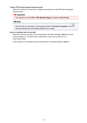 Page 119Create a PDF file that supports keyword searchSelect this checkbox to convert text in images into text data and create PDF files that supportkeyword search.
Important
•
This appears only when  PDF or PDF (Multiple Pages)  is selected in Data Format.
Note
•
PDF files that are searchable in the language selected in  Document Language on the 
(General Settings) tab of the Settings dialog box are created.
Save to a subfolder with current date Select this checkbox to create a current date folder in the folder...