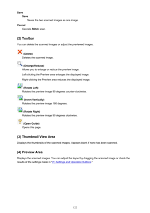 Page 122SaveSaveSaves the two scanned images as one image.
Cancel Cancels  Stitch scan.
(2) Toolbar You can delete the scanned images or adjust the previewed images.
 (Delete)
Deletes the scanned image.
 (Enlarge/Reduce)
Allows you to enlarge or reduce the preview image.
Left-clicking the Preview area enlarges the displayed image. Right-clicking the Preview area reduces the displayed image.
 (Rotate Left)
Rotates the preview image 90 degrees counter-clockwise.
 (Invert Vertically)
Rotates the preview image 180...