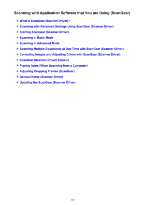 Page 124Scanning with Application Software that You are Using (ScanGear)
What Is ScanGear (Scanner Driver)?
Scanning with Advanced Settings Using ScanGear (Scanner Driver)
Starting ScanGear (Scanner Driver)
Scanning in Basic Mode
Scanning in Advanced Mode
Scanning Multiple Documents at One Time with ScanGear (Scanner Driver)
Correcting Images and Adjusting Colors with ScanGear (Scanner Driver)
ScanGear (Scanner Driver) Screens
Placing Items (When Scanning from a Computer)
Adjusting Cropping Frames (ScanGear)...