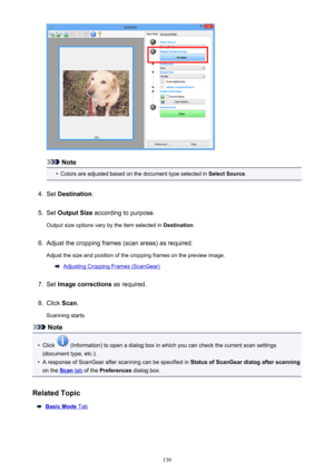 Page 130Note
•
Colors are adjusted based on the document type selected in Select Source.
4.
Set Destination .
5.
Set Output Size  according to purpose.
Output size options vary by the item selected in  Destination.
6.
Adjust the cropping frames (scan areas) as required.
Adjust the size and position of the cropping frames on the preview image.
Adjusting Cropping Frames (ScanGear)
7.
Set  Image corrections  as required.
8.
Click Scan.
Scanning starts.
Note
•
Click  (Information) to open a dialog box in which you...