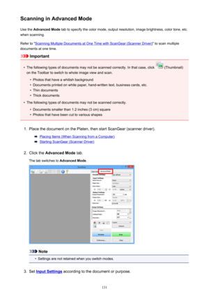 Page 131Scanning in Advanced ModeUse the  Advanced Mode  tab to specify the color mode, output resolution, image brightness, color tone, etc.
when scanning.
Refer to "
Scanning Multiple Documents at One Time with ScanGear (Scanner Driver) " to scan multiple
documents at one time.
Important
•
The following types of documents may not be scanned correctly. In that case, click  (Thumbnail)
on the Toolbar to switch to whole image view and scan.
•
Photos that have a whitish background
•
Documents printed on...