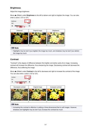 Page 147Brightness
Adjust the image brightness.
Move 
 (Slider) under  Brightness to the left to darken and right to brighten the image. You can also
enter a value (-127 to 127).
DarkenedOriginal imageBrightened
Note
•
Highlights may be lost if you brighten the image too much, and shadows may be lost if you darken the image too much.
Contrast "Contrast" is the degree of difference between the brighter and darker parts of an image. Increasing
contrast will increase the difference, thus sharpening the...