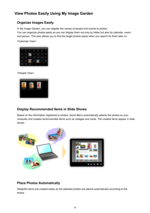 Page 16View Photos Easily Using My Image GardenOrganize Images EasilyIn My Image Garden, you can register the names of people and events to photos.
You can organize photos easily as you can display them not only by folder but also by calendar, event,
and person. This also allows you to find the target photos easily when you search for them later on.


Display Recommended Items in Slide Shows
Based on the information registered to photos, Quick Menu automatically selects the photos on your
computer and creates...