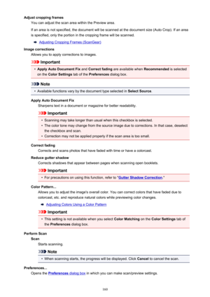 Page 160Adjust cropping framesYou can adjust the scan area within the Preview area.
If an area is not specified, the document will be scanned at the document size (Auto Crop). If an area
is specified, only the portion in the cropping frame will be scanned.
Adjusting Cropping Frames (ScanGear)
Image corrections Allows you to apply corrections to images.
Important
•
Apply Auto Document Fix  and Correct fading  are available when  Recommended is selected
on the  Color Settings  tab of the Preferences  dialog box....