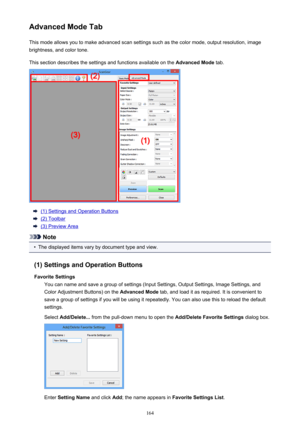 Page 164Advanced Mode TabThis mode allows you to make advanced scan settings such as the color mode, output resolution, image
brightness, and color tone.
This section describes the settings and functions available on the  Advanced Mode tab.
(1) Settings and Operation Buttons
(2) Toolbar
(3) Preview Area
Note
•
The displayed items vary by document type and view.
(1) Settings and Operation Buttons Favorite Settings You can name and save a group of settings (Input Settings, Output Settings, Image Settings, and...