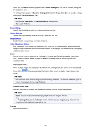 Page 165When you click Save, the item appears in the  Favorite Settings list and can be selected, along with
the predefined items.
To delete an item, select it in  Favorite Settings List and click Delete. Click Save to save the settings
displayed in  Favorite Settings List .
Note
•
You can set Add/Delete...  in Favorite Settings  after preview.
•
Save up to 10 items.
Input Settings
Specify the input settings such as the document type and size.
Output SettingsSpecify the output settings such as the output...