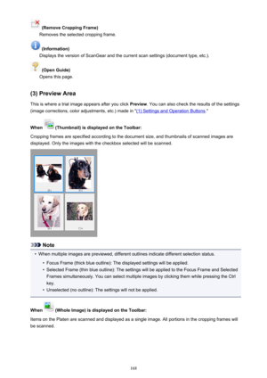 Page 168 (Remove Cropping Frame)
Removes the selected cropping frame.
 (Information)
Displays the version of ScanGear and the current scan settings (document type, etc.).
 (Open Guide)
Opens this page.
(3) Preview Area This is where a trial image appears after you click  Preview. You can also check the results of the settings
(image corrections, color adjustments, etc.) made in "
(1) Settings and Operation Buttons ."
When 
 (Thumbnail) is displayed on the Toolbar:
Cropping frames are specified according...