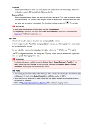Page 171GrayscaleSelect this mode to scan black and white photos or to create black and white images. This mode
renders the image in 256 levels (8 bit) of black and white.
Black and White Select this mode to scan photos and documents in black and white. This mode renders the image
in black and white. The contrast in the image is divided at certain levels (threshold level) into black
and white and is rendered in two colors. The threshold level can be set with 
 (Threshold).
Important
•
Some applications cannot...