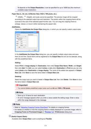 Page 173% depends on the  Output Resolution , it can be specified for up to 19200 dpi (the maximum
available output resolution).
Paper Size (L, A4, etc.) & Monitor Size (1024 x 768 pixels, etc.)
 (Width),  (Height), and scale cannot be specified. The preview image will be cropped
according to the selected output size and resolution. The portion within the cropping frame will be
scanned at the size of the selected paper/monitor size. You can drag the cropping frame to
enlarge, reduce, or move it while maintaining...