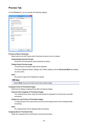 Page 186Preview TabOn the  Preview  tab, you can specify the following settings.
Preview at Start of ScanGear
Select what to do with Preview when ScanGear (scanner driver) is started.
Automatically Execute Preview ScanGear will automatically start previewing at startup.
Display Saved Preview Image The previously previewed image will be displayed.
The Color Adjustment Button settings, the Toolbar settings, and the  Advanced Mode tab settings
are also saved.
None No preview image will be displayed at startup....