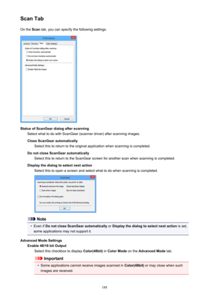 Page 188Scan TabOn the  Scan tab, you can specify the following settings.
Status of ScanGear dialog after scanning
Select what to do with ScanGear (scanner driver) after scanning images.
Close ScanGear automatically Select this to return to the original application when scanning is completed.
Do not close ScanGear automatically Select this to return to the ScanGear screen for another scan when scanning is completed.
Display the dialog to select next action Select this to open a screen and select what to do when...
