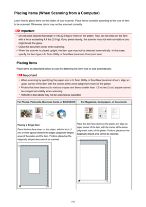 Page 192Placing Items (When Scanning from a Computer)Learn how to place items on the platen of your scanner. Place items correctly according to the type of item
to be scanned. Otherwise, items may not be scanned correctly.
Important
•
Do not place objects that weigh 4.4 lbs (2.0 kg) or more on the platen. Also, do not press on the item
with a force exceeding 4.4 lbs (2.0 kg). If you press heavily, the scanner may not work correctly or you
might break the glass.
•
Close the document cover when scanning.
•
When...