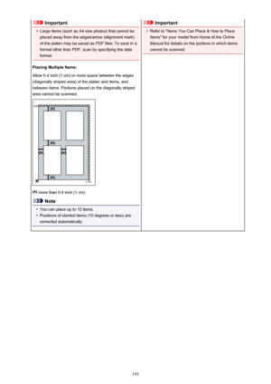 Page 193Important•
Large items (such as A4 size photos) that cannot be
placed away from the edges/arrow (alignment mark)
of the platen may be saved as PDF files. To save in a
format other than PDF, scan by specifying the data
format.
Placing Multiple Items:
Allow 0.4 inch (1 cm) or more space between the edges
(diagonally striped area) of the platen and items, and
between items. Portions placed on the diagonally striped
area cannot be scanned.
 more than 0.4 inch (1 cm)
Note
•
You can place up to 12 items.
•...