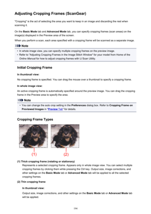 Page 194Adjusting Cropping Frames (ScanGear)"Cropping" is the act of selecting the area you want to keep in an image and discarding the rest when
scanning it.
On the  Basic Mode  tab and Advanced Mode  tab, you can specify cropping frames (scan areas) on the
image(s) displayed in the Preview area of the screen.
When you perform a scan, each area specified with a cropping frame will be scanned as a separate image.
Note
•
In whole image view, you can specify multiple cropping frames on the preview image....