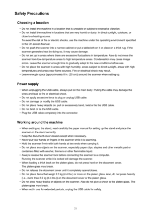 Page 21Safety PrecautionsChoosing a location•
Do not install the machine in a location that is unstable or subject to excessive vibration.
•
Do not install the machine in locations that are very humid or dusty, in direct sunlight, outdoors, or
close to a heating source.
To avoid the risk of fire or electric shocks, use the machine under the operating environment specified
in the On-screen Manual.
•
Do not push the scanner into a narrow cabinet or put a tablecloth on it or place on a thick rug. If the scanner...