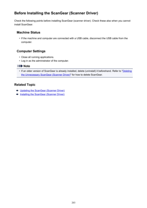 Page 203Before Installing the ScanGear (Scanner Driver)Check the following points before installing ScanGear (scanner driver). Check these also when you cannotinstall ScanGear.
Machine Status•
If the machine and computer are connected with a USB cable, disconnect the USB cable from thecomputer.
Computer Settings
•
Close all running applications.
•
Log in as the administrator of the computer.
Note
•
If an older version of ScanGear is already installed, delete (uninstall) it beforehand. Refer to "Deleting
the...