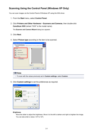 Page 215Scanning Using the Control Panel (Windows XP Only)You can scan images via the Control Panel of Windows XP using the WIA driver.1.
From the  Start menu, select  Control Panel .
2.
Click Printers and Other Hardware  > Scanners and Cameras , then double-click
CanoScan XXX  (where "XXX" is the model name).
The  Scanner and Camera Wizard  dialog box appears.
3.
Click Next.
4.
Select  Picture type  according to the item to be scanned.
Note
•
To scan with the values previously set in  Custom settings,...