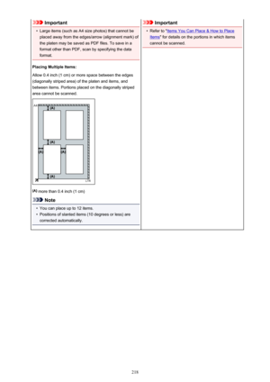 Page 218Important•
Large items (such as A4 size photos) that cannot be
placed away from the edges/arrow (alignment mark) of
the platen may be saved as PDF files. To save in a
format other than PDF, scan by specifying the data
format.
Placing Multiple Items:
Allow 0.4 inch (1 cm) or more space between the edges
(diagonally striped area) of the platen and items, and
between items. Portions placed on the diagonally striped
area cannot be scanned.
 more than 0.4 inch (1 cm)
Note
•
You can place up to 12 items.
•...