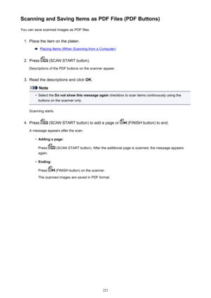 Page 221Scanning and Saving Items as PDF Files (PDF Buttons)You can save scanned images as PDF files.1.
Place the item on the platen.
Placing Items (When Scanning from a Computer)
2.
Press  (SCAN START button).
Descriptions of the PDF buttons on the scanner appear.
3.
Read the descriptions and click  OK.
Note
•
Select the  Do not show this message again  checkbox to scan items continuously using the
buttons on the scanner only.
Scanning starts.
4.
Press  (SCAN START button) to add a page or  (FINISH button) to...