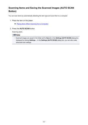 Page 222Scanning Items and Saving the Scanned Images (AUTO SCAN
Button)
You can scan items by automatically detecting the item type and save them to a computer.1.
Place the item on the platen.
Placing Items (When Scanning from a Computer)
2.
Press the  AUTO SCAN  button.
Scanning starts.
Note
•
Scanned images are saved in the folder set for  Save in in the Settings (AUTO SCAN)  dialog box
displayed by clicking  Settings.... In the Settings (AUTO SCAN)  dialog box, you can also make
advanced scan settings.
222 