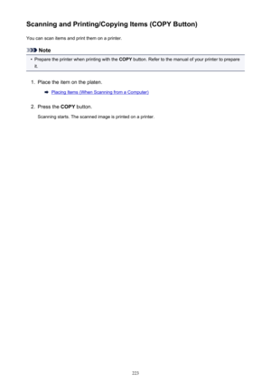 Page 223Scanning and Printing/Copying Items (COPY Button)You can scan items and print them on a printer.
Note
•
Prepare the printer when printing with the  COPY button. Refer to the manual of your printer to prepare
it.
1.
Place the item on the platen.
Placing Items (When Scanning from a Computer)
2.
Press the  COPY button.
Scanning starts. The scanned image is printed on a printer.
223 