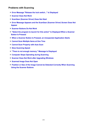 Page 232Problems with Scanning
Error Message "Release the lock switch..." Is Displayed
Scanner Does Not Work
ScanGear (Scanner Driver) Does Not Start
Error Message Appears and the ScanGear (Scanner Driver) Screen Does Not
Appear
Scanner Buttons Do Not Work
"Select the program to launch for this action" Is Displayed When a Scanner
Button Is Pressed
When a Scanner Button Is Pressed, an Unexpected Application Starts
Cannot Scan Multiple Items at One Time
Cannot Scan Properly with Auto Scan
Slow...