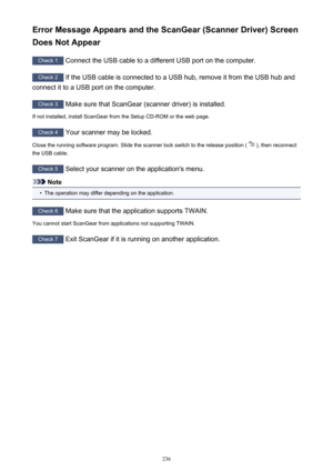 Page 236Error Message Appears and the ScanGear (Scanner Driver) ScreenDoes Not Appear
Check 1  Connect the USB cable to a different USB port on the computer.
Check 2 If the USB cable is connected to a USB hub, remove it from the USB hub and
connect it to a USB port on the computer.
Check 3  Make sure that ScanGear (scanner driver) is installed.
If not installed, install ScanGear from the Setup CD-ROM or the web page.
Check 4  Your scanner may be locked.
Close the running software program. Slide the scanner lock...
