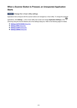 Page 239When a Scanner Button Is Pressed, an Unexpected Application
Starts
Check  Change the IJ Scan Utility settings.
Applications that correspond with the scanner buttons are managed by IJ Scan Utility. To change the assigned
applications, click  Settings... in the IJ Scan Utility main screen and change  Application Settings on the 
(Scanning Using the Scanner Buttons) tab of the Settings dialog box. Refer to the following pages for details.
Settings (AUTO SCAN) Dialog Box
Settings (PDF) Dialog Box
Settings...