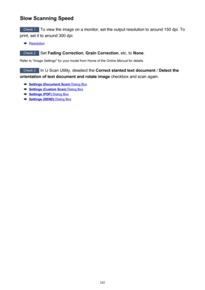 Page 242Slow Scanning Speed
Check 1 To view the image on a monitor, set the output resolution to around 150 dpi. To
print, set it to around 300 dpi.
Resolution
Check 2  Set Fading Correction , Grain Correction , etc. to None.
Refer to "Image Settings" for your model from Home of the  Online Manual for details.
Check 3
 In IJ Scan Utility, deselect the  Correct slanted text document  / Detect the
orientation of text document and rotate image  checkbox and scan again.
Settings (Document Scan) Dialog Box...