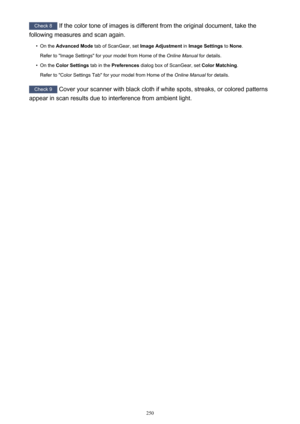 Page 250Check 8 If the color tone of images is different from the original document, take the
following measures and scan again.•
On the  Advanced Mode  tab of ScanGear, set  Image Adjustment in Image Settings  to None .
Refer to "Image Settings" for your model from Home of the  Online Manual for details.
•
On the Color Settings  tab in the Preferences  dialog box of ScanGear, set  Color Matching.
Refer to "Color Settings Tab" for your model from Home of the  Online Manual for details.
Check 9...