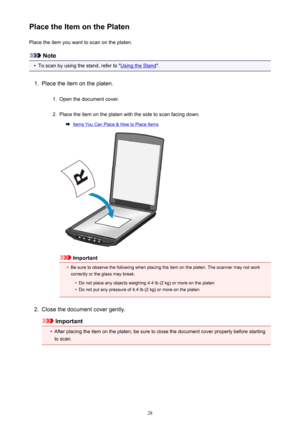 Page 28Place the Item on the PlatenPlace the item you want to scan on the platen.
Note
•
To scan by using the stand, refer to "Using the Stand ".
1.
Place the item on the platen.
1.
Open the document cover.
2.
Place the item on the platen with the side to scan facing down.
Items You Can Place & How to Place Items
Important
•
Be sure to observe the following when placing the item on the platen. The scanner may not work
correctly or the glass may break.
•
Do not place any objects weighing 4.4 lb (2 kg) or...