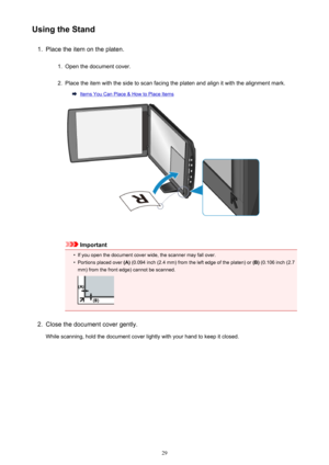 Page 29Using the Stand1.
Place the item on the platen.
1.
Open the document cover.
2.
Place the item with the side to scan facing the platen and align it with the alignment mark.
Items You Can Place & How to Place Items
Important
•
If you open the document cover wide, the scanner may fall over.
•
Portions placed over (A) (0.094 inch (2.4 mm) from the left edge of the platen) or  (B) (0.106 inch (2.7
mm) from the front edge) cannot be scanned.
2.
Close the document cover gently.
While scanning, hold the document...