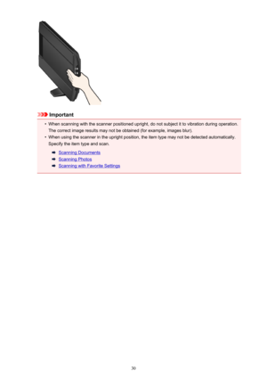 Page 30Important
•
When scanning with the scanner positioned upright, do not subject it to vibration during operation.The correct image results may not be obtained (for example, images blur).
•
When using the scanner in the upright position, the item type may not be detected automatically.
Specify the item type and scan.
Scanning Documents
Scanning Photos
Scanning with Favorite Settings
30 