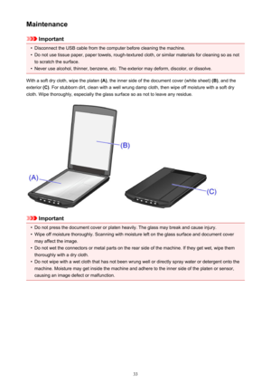 Page 33Maintenance
Important
•
Disconnect the USB cable from the computer before cleaning the machine.
•
Do not use tissue paper, paper towels, rough-textured cloth, or similar materials for cleaning so as notto scratch the surface.
•
Never use alcohol, thinner, benzene, etc. The exterior may deform, discolor, or dissolve.
With a soft dry cloth, wipe the platen  (A), the inner side of the document cover (white sheet)  (B), and the
exterior  (C). For stubborn dirt, clean with a well wrung damp cloth, then wipe...