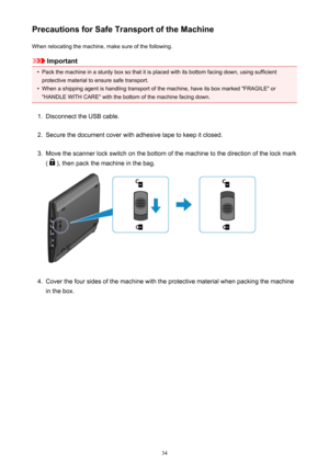 Page 34Precautions for Safe Transport of the MachineWhen relocating the machine, make sure of the following.
Important
•
Pack the machine in a sturdy box so that it is placed with its bottom facing down, using sufficientprotective material to ensure safe transport.
•
When a shipping agent is handling transport of the machine, have its box marked "FRAGILE" or"HANDLE WITH CARE" with the bottom of the machine facing down.
1.
Disconnect the USB cable.
2.
Secure the document cover with adhesive tape...