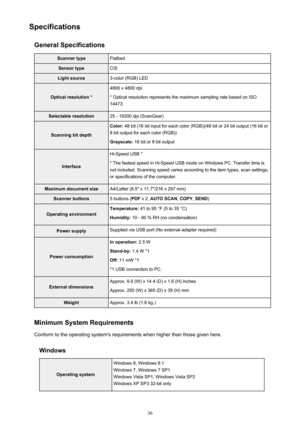 Page 36SpecificationsGeneral SpecificationsScanner typeFlatbedSensor typeCISLight source3-color (RGB) LED
Optical resolution *
4800 x 4800 dpi
* Optical resolution represents the maximum sampling rate based on ISO 14473.Selectable resolution25 - 19200 dpi (ScanGear)
Scanning bit depth
Color:  48 bit (16 bit input for each color (RGB))/48 bit or 24 bit output (16 bit or
8 bit output for each color (RGB))
Grayscale:  16 bit or 8 bit output
Interface
Hi-Speed USB *
* The fastest speed in Hi-Speed USB mode on...