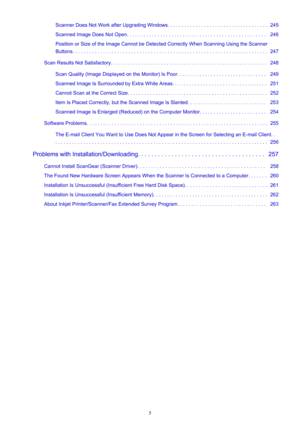 Page 5Scanner Does Not Work after Upgrading Windows. . . . . . . . . . . . . . . . . . . . . . . . . . . . . . . . . . . .  245
Scanned Image Does Not Open. . . . . . . . . . . . . . . . . . . . . . . . . . . . . . . . . . . . . . . . . . . . . . . . . .   246
Position or Size of the Image Cannot be Detected Correctly When Scanning Using the Scanner
Buttons. . . . . . . . . . . . . . . . . . . . . . . . . . . . . . . . . . . . . . . . . . . . . . . . . . . . . . . . . . . . . . . . . . . . . .  247
Scan...