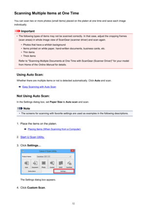 Page 52Scanning Multiple Items at One TimeYou can scan two or more photos (small items) placed on the platen at one time and save each image
individually.
Important
•
The following types of items may not be scanned correctly. In that case, adjust the cropping frames
(scan areas) in whole image view of ScanGear (scanner driver) and scan again.
•
Photos that have a whitish background
•
Items printed on white paper, hand-written documents, business cards, etc.
•
Thin items
•
Thick items
Refer to "Scanning...