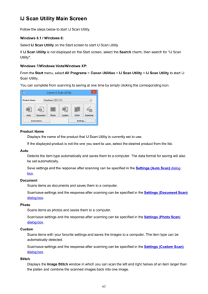 Page 65IJ Scan Utility Main ScreenFollow the steps below to start IJ Scan Utility.
Windows 8.1 / Windows 8:
Select  IJ Scan Utility  on the Start screen to start IJ Scan Utility.
If  IJ Scan Utility  is not displayed on the Start screen, select the  Search charm, then search for "IJ Scan
Utility".
Windows 7/Windows Vista/Windows XP:
From the  Start menu, select  All Programs > Canon Utilities  > IJ Scan Utility  > IJ Scan Utility  to start IJ
Scan Utility.
You can complete from scanning to saving at one...