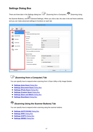 Page 67Settings Dialog BoxThere are three tabs in the Settings dialog box: 
 (Scanning from a Computer),  (Scanning Using
the Scanner Buttons), and 
 (General Settings). When you click a tab, the view in the red frame switches
and you can make advanced settings to functions on each tab.
 (Scanning from a Computer) Tab
You can specify how to respond when scanning from IJ Scan Utility or My Image Garden.
Settings (Auto Scan) Dialog Box
Settings (Document Scan) Dialog Box
Settings (Photo Scan) Dialog Box
Settings...