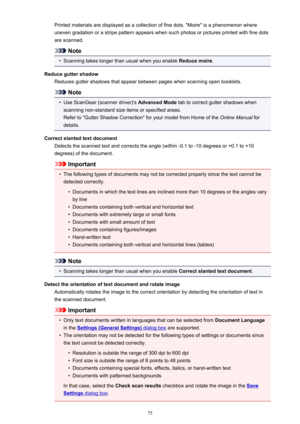 Page 75Printed materials are displayed as a collection of fine dots. "Moire" is a phenomenon whereuneven gradation or a stripe pattern appears when such photos or pictures printed with fine dots
are scanned.
Note
•
Scanning takes longer than usual when you enable  Reduce moire.
Reduce gutter shadow Reduces gutter shadows that appear between pages when scanning open booklets.
Note
•
Use ScanGear (scanner driver)'s  Advanced Mode tab to correct gutter shadows when
scanning non-standard size items or...