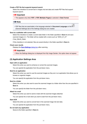 Page 77Create a PDF file that supports keyword searchSelect this checkbox to convert text in images into text data and create PDF files that supportkeyword search.
Important
•
This appears only when  PDF or PDF (Multiple Pages)  is selected in Data Format.
Note
•
PDF files that are searchable in the language selected in  Document Language on the 
(General Settings) tab of the Settings dialog box are created.
Save to a subfolder with current date Select this checkbox to create a current date folder in the folder...