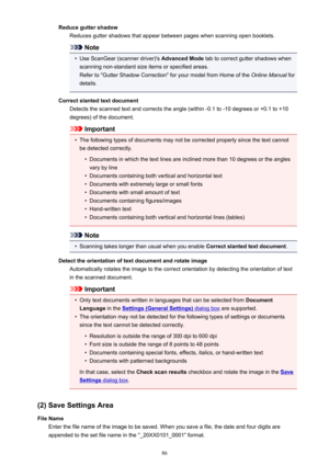 Page 86Reduce gutter shadowReduces gutter shadows that appear between pages when scanning open booklets.
Note
•
Use ScanGear (scanner driver)'s  Advanced Mode tab to correct gutter shadows when
scanning non-standard size items or specified areas.
Refer to "Gutter Shadow Correction" for your model from Home of the  Online Manual for
details.
Correct slanted text document Detects the scanned text and corrects the angle (within -0.1 to -10 degrees or +0.1 to +10
degrees) of the document.
Important
•...