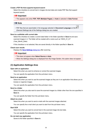 Page 88Create a PDF file that supports keyword searchSelect this checkbox to convert text in images into text data and create PDF files that supportkeyword search.
Important
•
This appears only when  PDF, PDF (Multiple Pages) , or Auto  is selected in  Data Format.
Note
•
PDF files that are searchable in the language selected in  Document Language on the 
(General Settings) tab of the Settings dialog box are created.
Save to a subfolder with current date Select this checkbox to create a current date folder in...