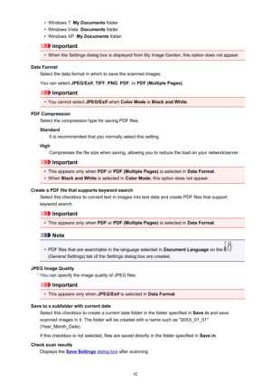 Page 92•Windows 7: My Documents  folder•
Windows Vista:  Documents folder
•
Windows XP:  My Documents  folder
Important
•
When the Settings dialog box is displayed from My Image Garden, this option does not appear.
Data Format Select the data format in which to save the scanned images.
You can select  JPEG/Exif, TIFF , PNG , PDF , or PDF (Multiple Pages) .
Important
•
You cannot select JPEG/Exif when Color Mode  is Black and White .
PDF Compression Select the compression type for saving PDF files.
Standard It...