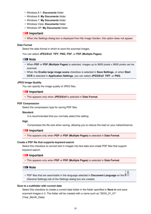 Page 95•Windows 8.1: Documents folder•
Windows 8:  My Documents  folder
•
Windows 7: My Documents  folder
•
Windows Vista:  Documents folder
•
Windows XP:  My Documents  folder
Important
•
When the Settings dialog box is displayed from My Image Garden, this option does not appear.
Data Format Select the data format in which to save the scanned images.
You can select  JPEG/Exif, TIFF , PNG , PDF , or PDF (Multiple Pages) .
Note
•
When PDF or PDF (Multiple Pages)  is selected, images up to 9600 pixels x 9600...