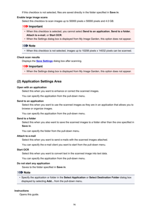Page 96If this checkbox is not selected, files are saved directly in the folder specified in Save in.
Enable large image scans Select this checkbox to scan images up to 50000 pixels x 50000 pixels and 4.0 GB.
Important
•
When this checkbox is selected, you cannot select  Send to an application, Send to a folder ,
Attach to e-mail , or Start OCR .
•
When the Settings dialog box is displayed from My Image Garden, this option does not appear.
Note
•
When this checkbox is not selected, images up to 10208 pixels x...