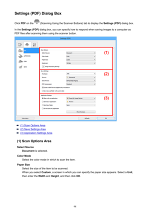 Page 98Settings (PDF) Dialog BoxClick  PDF on the 
 (Scanning Using the Scanner Buttons) tab to display the  Settings (PDF) dialog box.
In the  Settings (PDF)  dialog box, you can specify how to respond when saving images to a computer as
PDF files after scanning them using the scanner button.
(1) Scan Options Area
(2) Save Settings Area
(3) Application Settings Area
(1) Scan Options Area Select Source Document  is selected.
Color Mode Select the color mode in which to scan the item.
Paper Size Select the size...